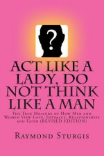 Act Like a Lady, Do Not Think Like a Man: The True Measure of How Men and Women View Love, Intimacy, Relationships and Faith - Raymond Sturgis