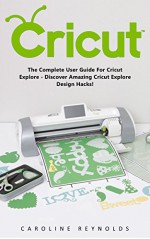 Cricut: The Complete User Guide For Cricut Explore - Discover Amazing Cricut Explore Design Hacks! (Design, Interior Design, Decoration) - Caroline Reynolds