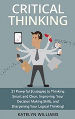 Critical Thinking: 21 Powerful Strategies to Thinking Smart and Clear, Improving Your Decision Making Skills, and Sharpening Your Logical Thinking! - Katelyn Williams