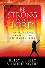 Be Strong in the Lord: Praying for the Armor of God for Your Children - Betsy Duffey, Laurie Myers