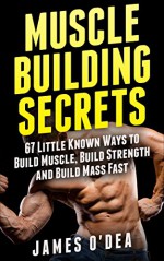 Muscle Building Secrets: 67 Little Known Ways to Build Muscle, Build Strength and Build Mass Fast - James O'Dea