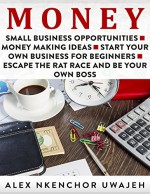 Money: Small Business Opportunities - Money Making Ideas - Start Your Own Business for Beginners - Escape the Rat Race and Be Your Own Boss - Alex Nkenchor Uwajeh