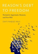 Reason's Debt to Freedom: Normative Appraisals, Reasons, and Free Will - Ishtiyaque Haji