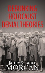 DEBUNKING HOLOCAUST DENIAL THEORIES: Two Non-Jews Affirm the Historicity of the Nazi Genocide - James Morcan, Lance Morcan