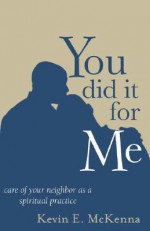 You Did It for Me: Care of Your Neighbor as a Spiritual Practice - Kevin E. McKenna