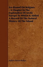 Ice-Bound on Kolguev - A Chapter in the Exploration of Arctic Europe to Which Is Added a Record of the Natural History of the Island - Aubyn Trevor-Battye