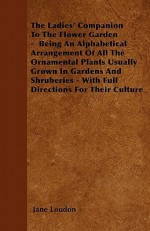 The Ladies' Companion to the Flower Garden - Being an Alphabetical Arrangement of All the Ornamental Plants Usually Grown in Gardens and Shruberies - - Jane C. Webb Loudon