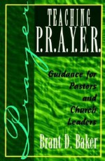 Teaching P.R.A.Y.E.R. (Prayer): Guidance for Pastors and Spiritual Leaders - Brant D. Baker