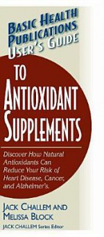 User's Guide To Antioxidant Supplements: Learn How Natural Antioxidants Can Reduce Your Risk Of Heart Disease, Cancer, And Alzheimer's (Basic Health Publications User's Guides) - Jack Challem, Melissa Block