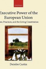 Executive Power in the European Union: Law, Practice, and the Living Constitutionalism - Deirdre Curtin