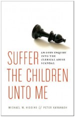 Suffer the Children Unto Me: An Open Inquiry into the Clerical Abuse Scandal - Michael W. Higgins, Peter Kavanagh