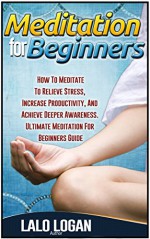 Meditation For Beginners: How To Meditate To Relieve Stress, Increase Productivity, And Archive Deeper Awareness. Ultimate Meditation For Beginners Guide ... Meditation For Dummies, Meditation Books) - Lalo Logan