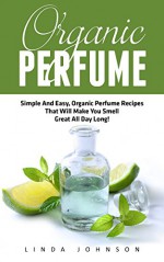 Organic Perfume: Simple And Easy, Organic Perfume Recipes That Will Make You Smell Great All Day Long! (Aromatherapy, Essential Oils, Homemade Perfume) - Linda Johnson