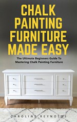 Chalk Painting Furniture Made Easy: The Ultimate Beginners Guide To Mastering Chalk Painting Furniture - Caroline Reynolds