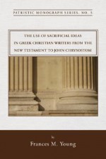 The Use of Sacrificial Ideas in Greek Christian Writers from the New Testament to John Chrysostom: Patristic Monograph Series - Frances M. Young