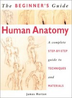 The Beginner's Guide Human Anatomy: An Artist's Step-by-Step Guide to Techniques and Materials - James Horton