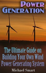 Power Generation: The Ultimate Guide on Building Your Own Wind Power Generating System: (Energy Independence, Lower Bills & Off Grid Living) - Michael Smart