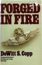 Forged in Fire: Strategy and Decisions in the Air War Over Europe, 1940-45 - Dewitt S. Copp