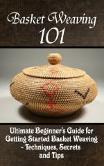 Basket Weaving 101: The Ultimate Beginner's Guide For Getting Started Basket Weaving - Techniques, Secrets And Tips - Kay Phelps