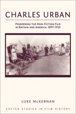 Charles Urban: Pioneering the Non-Fiction Film in Britain and America, 1897-1925 - Luke McKernan