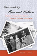 Dislocating Race and Nation: Episodes in Nineteenth-Century American Literary Nationalism - Robert S. Levine