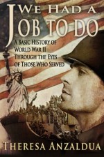 We Had A Job To Do: A Basic History of World War II Through The Eyes of Those Who Served - Theresa Anzaldua