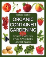 Organic Container Gardening: Grow Pesticide-Free Fruits and Vegetables in Small Spaces - Barbara Barker