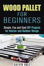 Wood Pallet for Beginners: Simple, Fun and Cool DIY Projects for Interior and Outdoor Design (DIY Woodwork) - Calvin Hale