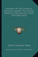 History of the Catholic Missions Among the Indian Tribes of History of the Catholic Missions Among the Indian Tribes of the United States, 1529-1854 ( - John Gilmary Shea