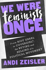 We Were Feminists Once: From Riot Grrrl to CoverGirl®, the Buying and Selling of a Political Movement - Andi Zeisler