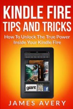 Kindle Fire Tips And Tricks: How To Unlock The True Power Inside Your Kindle Fire - James Avery