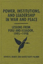 Power, Institutions, and Leadership in War and Peace: Lessons from Peru and Ecuador, 1995-1998 - David R Mares, David Scott Palmer