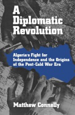 A Diplomatic Revolution: Algeria's Fight for Independence and the Origins of the Post-Cold War Era - Matthew Connelly