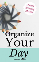 Organize Your Day: Learn How To Master Organization, Productivity, And Time Management (organize your day, organize your life, getting things done, productivity, time-managemen) - Matthew Moore, Getting Things Done, Organize Your Day