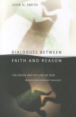 Dialogues Between Faith and Reason: The Death and Return of God in Modern German Thought - John H. Smith