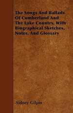 The Songs and Ballads of Cumberland and the Lake Country, with Biographical Sketches, Notes, and Glossary - Sidney Gilpin