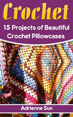 Crochet Pillow Cases: 15 Beautiful Crochet Pillow Case Projects: (Crochet Projects for Your Home, How to Crochet a Granny Square) (Easy Crochet Patterns, Crochet Books) - Adrienne Sun