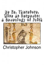 Be Ye Therefore Wise As Serpents: A Genealogy of Faith - Christopher Johnson