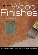 Great Wood Finishes: A Step-By-Step Guide to Beautiful Results - Jeff Jewitt