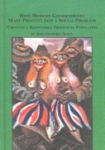 How Modern Governments Made Prostitution a Social Problem: Creating a Responsible Prostitute Population - John Geoffrey Scott