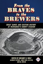 From the Braves to the Brewers: Great Games and Exciting History at Milwaukee's County Stadium (SABR Digital Library Book 39) - Mark Pestana, Steve West, Scott Ferkovich, Stew Thornley, Dan Fields, Gregory H. Wolf, Bill Nowlin, Len Levin, James Forr