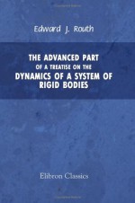 The Advanced Part Of A Treatise On The Dynamics Of A System Of Rigid Bodies: Being Part 2 Of A Treatise On The Whole Subject. With Numerous Examples - Edward John Routh