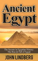 Ancient Egypt: The Secrets of Ancient Egypt, from the Great Pyramids to the Sphinx (Ancient Egypt, Pharaoh, Religion, Mummies, Pyramids, History, Nile River Book 1) - John Lindberg