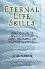 Eternal Life Skills: How to Improve Your Life Today, While Preparing for Eternity in Heaven - Rose Martin