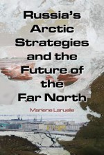 Russia's Arctic Strategies and the Future of the Far North - Marlaene Laruelle