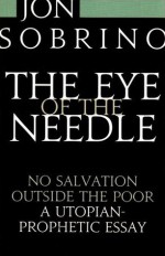 The Eye of the Needle: No salvation outside the poor: A utopian-prophetic essay - Jon Sobrino