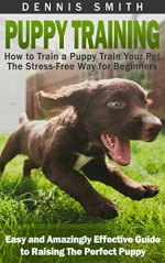 Puppy Training: How to Train a Puppy Train Your Pet the Stress-Free Way for Beginners - Easy and Amazingly Effective Guide to Raising The Perfect Puppy (Puppy Training Guide Book) - Dennis Smith