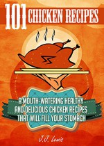 101 Chicken Recipes: A Mouth-Watering Healthy and Delicious Chicken Recipes that will fill your Stomach - J.J. Lewis