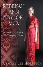 Rebekah Ann Naylor, M.D.: Missionary Surgeon in Changing Times - Camille Lee Hornbeck