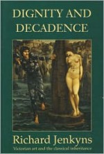 Dignity and Decadence: Victorian Art and the Classical Inheritance - Richard Jenkyns